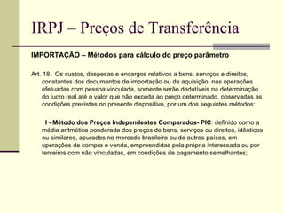 IRPJ – Preços de Transferência IMPORTAÇÃO – Métodos para cálculo do preço parâmetro Art. 18.  Os custos, despesas e encargos relativos a bens, serviços e direitos, constantes dos documentos de importação ou de aquisição, nas operações efetuadas com pessoa vinculada, somente serão dedutíveis na determinação do lucro real até o valor que não exceda ao preço determinado, observadas as condições previstas no presente dispositivo, por um dos seguintes métodos:           I - Método dos Preços Independentes Comparados- PIC : definido como a média aritmética ponderada dos preços de bens, serviços ou direitos, idênticos ou similares, apurados no mercado brasileiro ou de outros países, em operações de compra e venda, empreendidas pela própria interessada ou por terceiros com não vinculadas, em condições de pagamento semelhantes;  