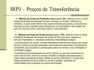 IRPJ – Preços de Transferência           II -  Método do Custo de Produção mais Lucro- CPL : definido como o custo médio ponderado de produção de bens, serviços ou direitos, idênticos ou similares, no país onde tiverem sido originariamente produzidos, acrescido dos impostos e taxas cobrados pelo referido país na exportação e de margem de lucro de vinte por cento, calculada sobre o custo apurado;          III -  Método do Preço de Venda menos Lucro - PVL : definido como a média aritmética ponderada dos preços de venda no País dos bens, direitos ou serviços importados e  calculado conforme a metodologia a seguir:          a) preço líquido de venda: a média aritmética ponderada dos preços de venda do bem, direito ou serviço produzido, diminuídos dos descontos incondicionais concedidos, dos impostos e contribuições sobre as vendas e das comissões e corretagens pagas;           b) percentual de participação dos bens, direitos ou serviços importados no custo total do bem, direito ou serviço vendido: a relação percentual entre o custo médio ponderado do bem, direito ou serviço importado e o custo total médio ponderado do bem, direito ou serviço vendido, calculado em conformidade com a planilha de custos da empresa, 