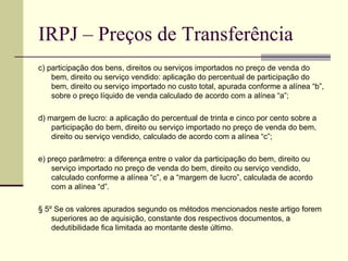 IRPJ – Preços de Transferência c) participação dos bens, direitos ou serviços importados no preço de venda do bem, direito ou serviço vendido: aplicação do percentual de participação do bem, direito ou serviço importado no custo total, apurada conforme a alínea “b”, sobre o preço líquido de venda calculado de acordo com a alínea “a”;  d) margem de lucro: a aplicação do percentual de trinta e cinco por cento sobre a participação do bem, direito ou serviço importado no preço de venda do bem, direito ou serviço vendido, calculado de acordo com a alínea “c”;  e) preço parâmetro: a diferença entre o valor da participação do bem, direito ou serviço importado no preço de venda do bem, direito ou serviço vendido, calculado conforme a alínea “c”, e a “margem de lucro”, calculada de acordo com a alínea “d”.  § 5º Se os valores apurados segundo os métodos mencionados neste artigo forem superiores ao de aquisição, constante dos respectivos documentos, a dedutibilidade fica limitada ao montante deste último. 