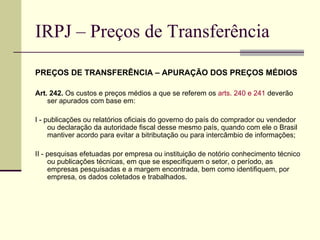 IRPJ – Preços de Transferência PREÇOS DE TRANSFERÊNCIA – APURAÇÃO DOS PREÇOS MÉDIOS Art. 242.  Os custos e preços médios a que se referem os  arts. 240 e 241  deverão ser apurados com base em: I - publicações ou relatórios oficiais do governo do país do comprador ou vendedor ou declaração da autoridade fiscal desse mesmo país, quando com ele o Brasil mantiver acordo para evitar a bitributação ou para intercâmbio de informações; II - pesquisas efetuadas por empresa ou instituição de notório conhecimento técnico ou publicações técnicas, em que se especifiquem o setor, o período, as empresas pesquisadas e a margem encontrada, bem como identifiquem, por empresa, os dados coletados e trabalhados.  