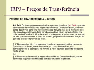 IRPJ – Preços de Transferência PREÇOS DE TRANSFERÊNCIA – JUROS Art. 243.  Os juros pagos ou creditados a pessoa vinculada ( art. 244 ), quando decorrentes de contrato não registrado no Banco Central do Brasil, somente serão dedutíveis para fins de determinação do lucro real até o montante que não exceda ao valor calculado com base na taxa  Libor , para depósitos em dólares dos Estados Unidos da América pelo prazo de seis meses, acrescida de três por cento anuais a título de  spread , proporcionalizados em função do período a que se referirem os juros. § 1º No caso de mútuo com pessoa vinculada, a pessoa jurídica mutuante, domiciliada no Brasil, deverá reconhecer, como receita financeira correspondente à operação, no mínimo o valor apurado segundo o disposto neste artigo.  (...) § 4º Nos casos de contratos registrados no Banco Central do Brasil, serão admitidos os juros determinados com base na taxa registrada. 