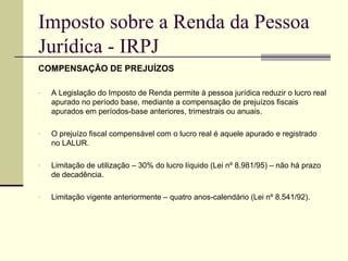 Imposto sobre a Renda da Pessoa Jurídica - IRPJ COMPENSAÇÃO DE PREJUÍZOS A Legislação do Imposto de Renda permite à pessoa jurídica reduzir o lucro real apurado no período base, mediante a compensação de prejuízos fiscais apurados em períodos-base anteriores, trimestrais ou anuais. O prejuízo fiscal compensável com o lucro real é aquele apurado e registrado no LALUR. Limitação de utilização – 30% do lucro líquido (Lei nº 8.981/95) – não há prazo de decadência. Limitação vigente anteriormente – quatro anos-calendário (Lei nº 8.541/92). 