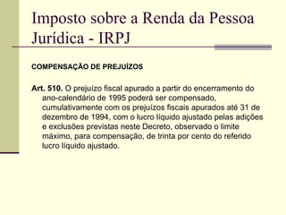 Imposto sobre a Renda da Pessoa Jurídica - IRPJ COMPENSAÇÃO DE PREJUÍZOS Art. 510.  O prejuízo fiscal apurado a partir do encerramento do ano-calendário de 1995 poderá ser compensado, cumulativamente com os prejuízos fiscais apurados até 31 de dezembro de 1994, com o lucro líquido ajustado pelas adições e exclusões previstas neste Decreto, observado o limite máximo, para compensação, de trinta por cento do referido lucro líquido ajustado.  