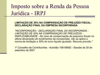 Imposto sobre a Renda da Pessoa Jurídica - IRPJ LIMITAÇÃO DE 30% NA COMPENSAÇÃO DE PREJUÍZO FISCAL: DECLARAÇÃO FINAL DA EMPRESA INCORPORADA  "INCORPORAÇÃO - DECLARAÇÃO FINAL DA INCORPORADA - LIMITAÇÃO DE 30% NA COMPENSAÇÃO DE PREJUÍZOS - INAPLICABILIDADE - No caso de compensação de prejuízos fiscais na última declaração de rendimentos da incorporada, não se aplica a norma de limitação a 30% do lucro líquido ajustado. Recurso provido." 1º Conselho de Contribuintes - Acórdão 108-06682 - Sessão de 20 de setembro de 2001 