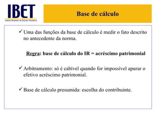 Base de cálculo Uma das funções da base de cálculo é medir o fato descrito no antecedente da norma.  Regra : base de cálculo do IR = acréscimo patrimonial Arbitramento: só é cabível quando for impossível apurar o efetivo acréscimo patrimonial. Base de cálculo presumida: escolha do contribuinte. 