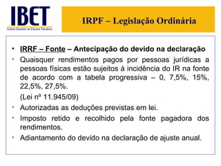 IRPF – Legislação Ordinária IRRF – Fonte  – Antecipação do devido na declaração   Quaisquer rendimentos pagos por pessoas jurídicas a pessoas físicas estão sujeitos à incidência do IR na fonte de acordo com a tabela progressiva – 0, 7,5%, 15%, 22,5%, 27,5%. (Lei nº 11.945/09) Autorizadas as deduções previstas em lei. Imposto retido e recolhido pela fonte pagadora dos rendimentos. Adiantamento do devido na declaração de ajuste anual. 