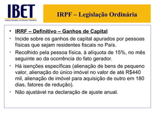 IRPF – Legislação Ordinária IRRF – Definitivo – Ganhos de Capital Incide sobre os ganhos de capital apurados por pessoas físicas que sejam residentes fiscais no País. Recolhido pela pessoa física, à alíquota de 15%, no mês seguinte ao da ocorrência do fato gerador. Há isenções específicas (alienação de bens de pequeno valor, alienação do único imóvel no valor de até R$440 mil, alienação de imóvel para aquisição de outro em 180 dias, fatores de redução). Não ajustável na declaração de ajuste anual. 