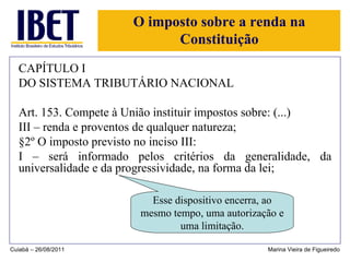 O imposto sobre a renda na Constituição CAPÍTULO I DO SISTEMA TRIBUTÁRIO NACIONAL Art. 153. Compete à União instituir impostos sobre: (...) III – renda e proventos de qualquer natureza; §2º O imposto previsto no inciso III: I – será informado pelos critérios da generalidade, da universalidade e da progressividade, na forma da lei; Cuiabá – 26/08/2011 Marina Vieira de Figueiredo Esse dispositivo encerra, ao mesmo tempo, uma autorização e uma limitação. 