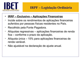IRPF – Legislação Ordinária IRRF – Exclusivo – Aplicações Financeiras Incide sobre os rendimentos de aplicações financeiras auferidos por pessoas físicas residentes no País. Recolhido pela Fonte Pagadora. Alíquotas regressivas – aplicações financeiras de renda fixa – conforme o prazo da aplicação. Alíquota única – 15% para aplicações financeiras de renda variável.  Não ajustável na declaração de ajuste anual. 