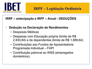 IRPF – Legislação Ordinária IRRF – antecipação e IRPF – Anual - DEDUÇÕES Dedução na Declaração de Rendimentos Despesas Médicas Despesas com Educação própria (limite de R$ 2.830,84) e de dependentes (limite de R$ 1.889,64) Contribuições aos Fundos de Aposentadoria Programada Individual – FAPI Contribuição patronal ao INSS (empregados domésticos). 