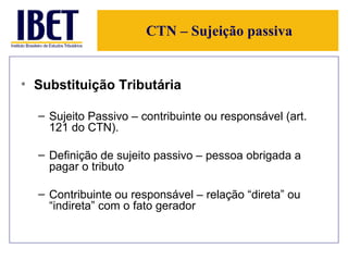 CTN – Sujeição passiva Substituição Tributária Sujeito Passivo – contribuinte ou responsável (art. 121 do CTN).  Definição de sujeito passivo – pessoa obrigada a pagar o tributo Contribuinte ou responsável – relação “direta” ou “indireta” com o fato gerador 