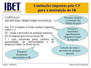 Limitações impostas pela CF para a instituição do IR CAPÍTULO I DO SISTEMA TRIBUTÁRIO NACIONAL Art. 153. Compete à União instituir impostos sobre: (...) III – renda e proventos de qualquer natureza; §2º O imposto previsto no inciso III: I – será informado pelos critérios da generalidade, da universalidade e da progressividade, na forma da lei; Cuiabá – 26/08/2011 Marina Vieira de Figueiredo Conceito de renda e proventos de qualquer natureza Princípios diretamente relacionados ao IR. Princípios e imunidades especificamente dirigidos à criação de impostos Princípios dirigidos à instituição dos tributos em geral 