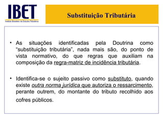 Substituição Tributária As situações identificadas pela Doutrina como “substituição tributária”, nada mais são, do ponto de vista normativo, do que regras que auxiliam na composição da  regra-matriz de incidência tributária .  Identifica-se o sujeito passivo como  substituto , quando existe  outra norma jurídica  que autoriza o ressarcimento , perante outrem, do montante do tributo recolhido aos cofres públicos.   
