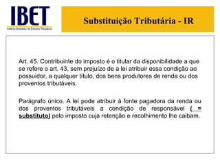 Substituição Tributária - IR Art. 45. Contribuinte do imposto é o titular da disponibilidade a que se refere o art. 43, sem prejuízo de a lei atribuir essa condição ao possuidor, a qualquer título, dos bens produtores de renda ou dos proventos tributáveis. Parágrafo único. A lei pode atribuir à fonte pagadora da renda ou dos proventos tributáveis a condição de responsável  ( = substituto)  pelo imposto cuja retenção e recolhimento lhe caibam. 
