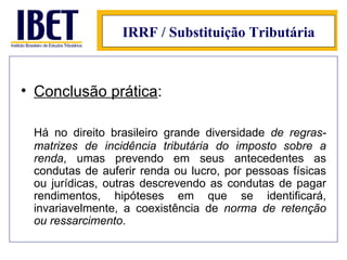 IRRF / Substituição Tributária Conclusão prática : Há no direito brasileiro grande diversidade  de regras-matrizes de incidência tributária do imposto sobre a renda , umas prevendo em seus antecedentes as condutas de auferir renda ou lucro, por pessoas físicas ou jurídicas, outras descrevendo as condutas de pagar rendimentos, hipóteses em que se identificará, invariavelmente, a coexistência de  norma de retenção ou ressarcimento . 