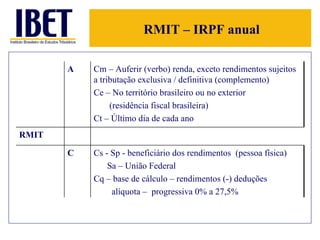 RMIT – IRPF anual A Cm – Auferir (verbo) renda, exceto rendimentos sujeitos a tributação exclusiva / definitiva (complemento) Ce – No território brasileiro ou no exterior  (residência fiscal brasileira) Ct – Último dia de cada ano RMIT C Cs - Sp - beneficiário dos rendimentos  (pessoa física) Sa – União Federal Cq – base de cálculo – rendimentos (-) deduções alíquota –  progressiva 0% a 27,5% 