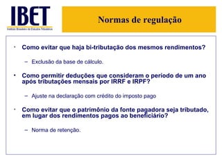 Normas de regulação Como evitar que haja bi-tributação dos mesmos rendimentos? Exclusão da base de cálculo.  Como permitir deduções que consideram o período de um ano após tributações mensais por IRRF e IRPF? Ajuste na declaração com crédito do imposto pago Como evitar que o patrimônio da fonte pagadora seja tributado, em lugar dos rendimentos pagos ao beneficiário? Norma de retenção.  