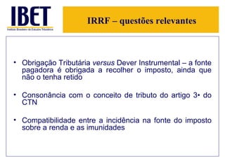 IRRF – questões relevantes Obrigação Tributária  versus  Dever Instrumental – a fonte pagadora é obrigada a recolher o imposto, ainda que não o tenha retido Consonância com o conceito de tributo do artigo 3• do CTN Compatibilidade entre a incidência na fonte do imposto sobre a renda e as imunidades 