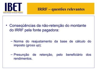 IRRF – questões relevantes Conseqüências da não-retenção do montante do IRRF pela fonte pagadora: Norma do reajustamento da base de cálculo do imposto ( gross up ); Presunção de retenção, pelo beneficiário dos rendimentos.  