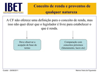Conceito de renda e proventos de qualquer natureza   A CF não oferece uma definição para o conceito de renda, mas isso não quer dizer que o legislador é livre para estabelecer o que é renda. Cuiabá – 26/08/2011 Marina Vieira de Figueiredo Deve observar a acepção de base do termo Comparação com conceitos próximos (faturamento, lucro etc) 
