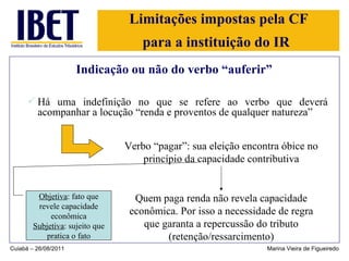 Limitações impostas pela CF para a instituição do IR   Indicação ou não do verbo “auferir” Há uma indefinição no que se refere ao verbo que deverá acompanhar a locução “renda e proventos de qualquer natureza” Cuiabá – 26/08/2011 Marina Vieira de Figueiredo Verbo “pagar”: sua eleição encontra óbice no princípio da capacidade contributiva Quem paga renda não revela capacidade econômica. Por isso a necessidade de regra que garanta a repercussão do tributo (retenção/ressarcimento) Objetiva : fato que revele capacidade econômica Subjetiva : sujeito que pratica o fato 