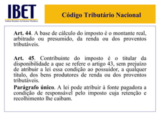 Código Tributário Nacional Art. 44 . A base de cálculo do imposto é o montante real, arbitrado ou presumido, da renda ou dos proventos tributáveis. Art. 45 . Contribuinte do imposto é o titular da disponibilidade a que se refere o artigo 43, sem prejuízo de atribuir a lei essa condição ao possuidor, a qualquer título, dos bens produtores de renda ou dos proventos tributáveis. Parágrafo único . A lei pode atribuir à fonte pagadora a condição de responsável pelo imposto cuja retenção e recolhimento lhe caibam. 
