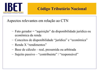 Código Tributário Nacional Aspectos relevantes em relação ao CTN Fato gerador = “aquisição” da disponibilidade jurídica ou econômica da renda Conceitos de disponibilidade “jurídica” e “econômica” Renda X “rendimentos” Base de cálculo – real, presumida ou arbitrada Sujeito passivo – “contribuinte” / “responsável” 