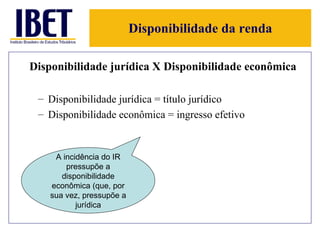 Disponibilidade da renda Disponibilidade jurídica X Disponibilidade econômica Disponibilidade jurídica = título jurídico Disponibilidade econômica = ingresso efetivo A incidência do IR pressupõe a disponibilidade econômica (que, por sua vez, pressupõe a jurídica 