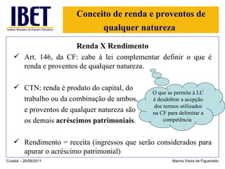Conceito de renda e proventos de qualquer natureza   Renda X Rendimento Art. 146, da CF: cabe à lei complementar definir o que é renda e proventos de qualquer natureza. CTN: renda é produto do capital, do trabalho ou da combinação de ambos,  e proventos de qualquer natureza são os demais  acréscimos patrimoniais . Rendimento = receita (ingressos que serão considerados para apurar o acréscimo patrimonial) Cuiabá – 26/08/2011 Marina Vieira de Figueiredo O que se permite à LC é desdobrar a acepção dos termos utilizados na CF para delimitar a competência   