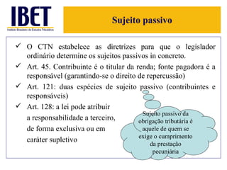 Sujeito passivo O CTN estabelece as diretrizes para que o legislador ordinário determine os sujeitos passivos in concreto. Art. 45. Contribuinte é o titular da renda; fonte pagadora é a responsável (garantindo-se o direito de repercussão) Art. 121: duas espécies de sujeito passivo (contribuintes e responsáveis) Art. 128: a lei pode atribuir  a responsabilidade a terceiro,  de forma exclusiva ou em  caráter supletivo Sujeito passivo da obrigação tributária é aquele de quem se exige o cumprimento da prestação pecuniária 