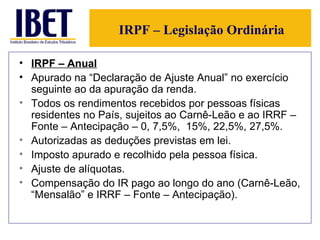 IRPF – Legislação Ordinária IRPF – Anual   Apurado na “Declaração de Ajuste Anual” no exercício seguinte ao da apuração da renda. Todos os rendimentos recebidos por pessoas físicas residentes no País, sujeitos ao Carnê-Leão e ao IRRF – Fonte – Antecipação – 0, 7,5%,  15%, 22,5%, 27,5%. Autorizadas as deduções previstas em lei. Imposto apurado e recolhido pela pessoa física. Ajuste de alíquotas. Compensação do IR pago ao longo do ano (Carnê-Leão, “Mensalão” e IRRF – Fonte – Antecipação). 