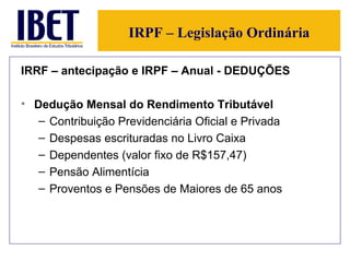 IRPF – Legislação Ordinária IRRF – antecipação e IRPF – Anual - DEDUÇÕES Dedução Mensal do Rendimento Tributável Contribuição Previdenciária Oficial e Privada Despesas escrituradas no Livro Caixa Dependentes (valor fixo de R$157,47) Pensão Alimentícia Proventos e Pensões de Maiores de 65 anos 