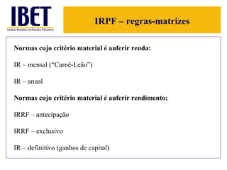 IRPF – regras-matrizes Normas cujo critério material é auferir renda: IR – mensal (“Carnê-Leão”) IR – anual Normas cujo critério material é auferir rendimento: IRRF – antecipação  IRRF – exclusivo IR – definitivo (ganhos de capital) 