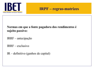 IRPF – regras-matrizes Normas em que a fonte pagadora dos rendimentos é sujeito passivo: IRRF – antecipação  IRRF – exclusivo IR – definitivo (ganhos de capital) 