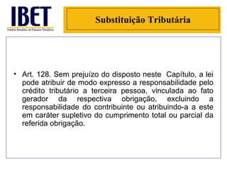Substituição Tributária Art. 128. Sem prejuízo do disposto neste  Capítulo, a lei pode atribuir de modo expresso a responsabilidade pelo crédito tributário a terceira pessoa, vinculada ao fato gerador da respectiva obrigação, excluindo a responsabilidade do contribuinte ou atribuindo-a a este em caráter supletivo do cumprimento total ou parcial da referida obrigação. 