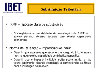 Substituição Tributária IRRF – hipótese clara de substituição Conseqüência – possibilidade de construção de RMIT com sujeito passivo diverso daquele que revela capacidade econômica Norma de Retenção – imprescindível para: Garantir que a pessoa que suporte o encargo do tributo seja a mesma que revelou  capacidade contributiva específica ; Garantir que o imposto instituído incida sobre  renda , e  não sobre patrimônio , ficando respeitada a competência da União para a instituição do imposto. 