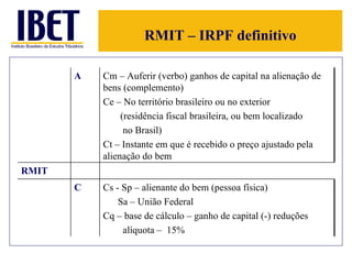 RMIT – IRPF definitivo A Cm – Auferir (verbo) ganhos de capital na alienação de bens (complemento) Ce – No território brasileiro ou no exterior  (residência fiscal brasileira, ou bem localizado  no Brasil) Ct – Instante em que é recebido o preço ajustado pela alienação do bem RMIT C Cs - Sp – alienante do bem (pessoa física)  Sa – União Federal Cq – base de cálculo – ganho de capital (-) reduções alíquota –  15% 