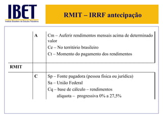 RMIT – IRRF antecipação A Cm – Auferir rendimentos mensais acima de determinado valor Ce – No território brasileiro Ct – Momento do pagamento dos rendimentos RMIT C Sp – Fonte pagadora (pessoa física ou jurídica)  Sa – União Federal Cq – base de cálculo – rendimentos alíquota –  progressiva 0% a 27,5% 