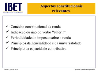 Aspectos constitucionais relevantes  Conceito constitucional de renda Indicação ou não do verbo “auferir” Periodicidade do imposto sobre a renda Princípios da generalidade e da universalidade Princípio da capacidade contributiva Cuiabá – 26/08/2011 Marina Vieira de Figueiredo 