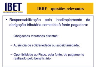 IRRF – questões relevantes Responsabilização pelo inadimplemento da obrigação tributária cometida à fonte pagadora:   Obrigações tributárias distintas; Ausência de solidariedade ou subsidiariedade; Oponibilidade ao Fisco, pela fonte, do pagamento realizado pelo beneficiário. 