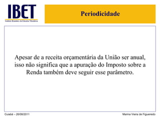 Periodicidade Apesar de a receita orçamentária da União ser anual, isso não significa que a apuração do Imposto sobre a Renda também deve seguir esse parâmetro. Cuiabá – 26/08/2011 Marina Vieira de Figueiredo 