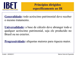 Princípios dirigidos especificamente ao IR Generalidade :  todo acréscimo patrimonial deve receber o mesmo tratamento. Universalidade :  a base de cálculo deve abranger todo e qualquer acréscimo patrimonial, seja ele produzido no Brasil ou no exterior. Progressividade :  alíquotas maiores para riqueza maior. Cuiabá – 26/08/2011 Marina Vieira de Figueiredo 