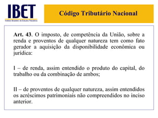 Código Tributário Nacional Art. 43 . O imposto, de competência da União, sobre a renda e proventos de qualquer natureza tem como fato gerador a aquisição da disponibilidade econômica ou jurídica: I – de renda, assim entendido o produto do capital, do trabalho ou da combinação de ambos; II – de proventos de qualquer natureza, assim entendidos os acréscimos patrimoniais não compreendidos no inciso anterior. 