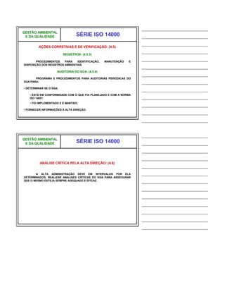 ______________________________
GESTÃO AMBIENTAL
 E DA QUALIDADE                  SÉRIE ISO 14000                  ______________________________
                                                                  ______________________________
         AÇÕES CORRETIVAS E DE VERIFICAÇÃO: (4.5)
                                                                  ______________________________
                         REGISTROS: (4.5.3)

        PROCEDIMENTOS    PARA   IDENTIFICAÇÃO,   MANUTENÇÃO   E
                                                                  ______________________________
DISPOSIÇÃO DOS REGISTROS AMBIENTAIS.
                                                                  ______________________________
                     AUDITORIA DO SGA: (4.5.4)
                                                                  ______________________________
       PROGRAMA E PROCEDIMENTOS PARA AUDITORIAS PERIÓDICAS DO
SGA PARA:                                                         ______________________________
• DETERMINAR SE O SGA:
                                                                  ______________________________
   • ESTÁ EM CONFORMIDADE COM O QUE FOI PLANEJADO E COM A NORMA
   ISO 14001.                                                     ______________________________
   • FOI IMPLEMENTADO E É MANTIDO.
                                                                  ______________________________
• FORNECER INFORMAÇÕES À ALTA DIREÇÃO.
                                                                  ______________________________
                                                                  ______________________________


                                                                  ______________________________
GESTÃO AMBIENTAL
 E DA QUALIDADE                  SÉRIE ISO 14000                  ______________________________
                                                                  ______________________________
                                                                  ______________________________
          ANÁLISE CRÍTICA PELA ALTA DIREÇÃO: (4.6)
                                                                  ______________________________
       A ALTA ADMINISTRAÇÃO DEVE EM INTERVALOS POR ELA            ______________________________
DETERMINADOS, REALIZAR ANÁLISES CRÍTICAS DO SGA PARA ASSEGURAR
QUE O MESMO ESTEJA SEMPRE ADEQUADO E EFICAZ.                      ______________________________
                                                                  ______________________________
                                                                  ______________________________
                                                                  ______________________________
                                                                  ______________________________
                                                                  ______________________________
                                                                  ______________________________
 