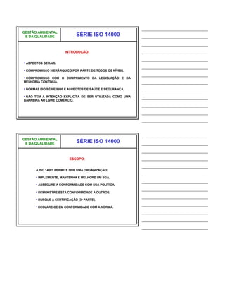 ______________________________
GESTÃO AMBIENTAL
 E DA QUALIDADE               SÉRIE ISO 14000              ______________________________
                                                           ______________________________
                       INTRODUÇÃO:                         ______________________________
                                                           ______________________________
• ASPECTOS GERAIS.
                                                           ______________________________
• COMPROMISSO HIERÁRQUICO POR PARTE DE TODOS OS NÍVEIS.
                                                           ______________________________
• COMPROMISSO COM O CUMPRIMENTO DA LEGISLAÇÃO E DA
MELHORIA CONTÍNUA.                                         ______________________________
• NORMAS ISO SÉRIE 9000 E ASPECTOS DE SAÚDE E SEGURANÇA.   ______________________________
• NÃO TEM A INTENÇÃO EXPLICÍTA DE SER UTILIZADA COMO UMA   ______________________________
BARREIRA AO LIVRE COMÉRCIO.
                                                           ______________________________
                                                           ______________________________
                                                           ______________________________


                                                           ______________________________
GESTÃO AMBIENTAL
 E DA QUALIDADE               SÉRIE ISO 14000              ______________________________
                                                           ______________________________
                         ESCOPO:                           ______________________________
                                                           ______________________________
      A ISO 14001 PERMITE QUE UMA ORGANIZAÇÃO:
                                                           ______________________________
      • IMPLEMENTE, MANTENHA E MELHORE UM SGA.
                                                           ______________________________
      • ASSEGURE A CONFORMIDADE COM SUA POLÍTICA.
                                                           ______________________________
      • DEMONSTRE ESTA CONFORMIDADE A OUTROS.
                                                           ______________________________
      • BUSQUE A CERTIFICAÇÃO (3a PARTE).
                                                           ______________________________
      • DECLARE-SE EM CONFORMIDADE COM A NORMA.
                                                           ______________________________
                                                           ______________________________
                                                           ______________________________
 