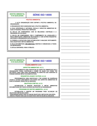 ______________________________
GESTÃO AMBIENTAL
 E DA QUALIDADE                   SÉRIE ISO 14000                    ______________________________

                        POLÍTICA AMBIENTAL                           ______________________________
        A ALTA ORGANIZAÇÃO DEVE DEFINIR A POLÍTICA AMBIENTAL DA      ______________________________
 ORGANIZAÇÃO.
 A ORGANIZAÇÃO DEVE ASSEGURAR QUE A POLÍTICA AMBIENTAL:              ______________________________
 A) SEJA APROPRIADA À NATUREZA, ESCALA E IMPACTOS AMBIENTAIS DE
 SUAS ATIVIDADES, PRODUTOS E SERVIÇOS;
                                                                     ______________________________
 B) INCLUA UM COMPROMISSO COM AS MELHORIAS CONTÍNUAS E A
 PREVENÇÃO DA POLUIÇÃO;
                                                                     ______________________________
 C) INCLUA UM COMPROMISSO COM O CUMPRIMENTO DA LEGISLAÇÃO E          ______________________________
 REGULAMENTAÇÕES AMBIENTAIS RELEVANTES E COM OUTROS REQUISITOS
 AOS QUAIS A ORGANIZAÇÃO ESTEJA SUJEITA;
                                                                     ______________________________
 D) FORNEÇA A ESTRUTURA PARA ESTABELECER E ANALISAR CRITICAMENTE
 SEUS OBJETIVOS E METAS AMBIENTAIS;                                  ______________________________
 E) SEJA DOCUMENTADA, IMPLEMENTADA, MANTIDA E COMUNICADA A TODOS
 OS EMPREGADOS;                                                      ______________________________
 F) ESTEJA DISPONÍVEL PARA O PÚBLICO.
                                                                     ______________________________
                                                                     ______________________________


                                                                     ______________________________
GESTÃO AMBIENTAL
 E DA QUALIDADE                   SÉRIE ISO 14000                    ______________________________
                       PLANEJAMENTO: (4.3)                           ______________________________
                    ASPECTOS AMBIENTAIS: (4.3.1)
                                                                     ______________________________
       PROCEDIMENTOS PARA IDENTIFICAR OS ASPECTOS AMBIENTAIS QUE A
ORGANIZAÇÃO POSSA CONTROLAR E SOBRE OS QUAIS ELA POSSA TER
INFLUÊNCIA, BEM COMO PARA DETERMINAR OS ASPECTOS QUE EXERCEM OU
                                                                     ______________________________
POSSAM EXERCER IMPACTOS SIGNIFICATIVOS.
                                                                     ______________________________
                REQUISITOS LEGAIS E OUTROS: (4.3.2)
       PROCEDIMENTOS PARA IDENTIFICAR E TER ACESSO ÀS EXIGÊNCIAS     ______________________________
LEGAIS E OUTRAS DIRETAMENTE APLICÁVEIS AOS ASPECTOS AMBIENTAIS DE
SUAS ATIVIDADES, PRODUTOS OU SERVIÇOS.                               ______________________________
                     OBJETIVOS E METAS: (4.3.3)
      ESTABELECER E MANTER OBJETIVOS E METAS AMBIENTAIS
                                                                     ______________________________
DOCUMENTADAS EM TODOS OS NÍVEIS RELEVANTES DA ORGANIZAÇÃO.
                                                                     ______________________________
              PROGRAMA DE GESTÃO AMBIENTAL: (4.3.4)
         ESTABELECER E MANTER UM PROGRAMA PARA ALCANÇAR OS           ______________________________
OBJETIVOS E METAS INCLUINDO:
• RESPONSABILIDADES PARA ALCANÇAR OBJETIVOS E METAS EM CADA NÍVEL;
• MEIOS E PRAZOS PARA QUE OS OBJETIVOS E METAS SEJAM ALCANÇADOS.
                                                                     ______________________________
                                                                     ______________________________
 