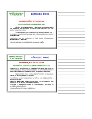 ______________________________
GESTÃO AMBIENTAL
 E DA QUALIDADE                 SÉRIE ISO 14000                      ______________________________
                                                                     ______________________________
             IMPLEMENTAÇÃO E OPERAÇÃO: (4.4)                         ______________________________
            ESTRUTURA E RESPONSABILIDADES: (4.4.1)                   ______________________________
       FUNÇÕES, RESPONSABILIDADES E NÍVEIS DE AUTORIDADE DEVEM       ______________________________
SER DEFINIDOS, DOCUMENTADOS E COMUNICADOS PARA FACILITAR UMA
GESTÃO AMBIENTAL EFICAZ.                                             ______________________________
        A ALTA ADMINISTRAÇÃO DEVE DESIGNAR UMA PESSOA PARA QUE A
REPRESENTE PARA ASSUMIR FUNÇÕES, RESPONSABILIDADES E AUTORIDADE      ______________________________
DEFINIDAS PARA:
                                                                     ______________________________
• ASSEGURAR QUE AS EXIGÊNCIAS DO SGA SEJAM ESTABELECIDAS,
IMPLEMENTADAS E MANTIDAS.                                            ______________________________
• RELATAR O DESEMPENHO DO SGA À ALTA ADMINISTRAÇÃO.
                                                                     ______________________________
                                                                     ______________________________
                                                                     ______________________________


                                                                     ______________________________
GESTÃO AMBIENTAL
 E DA QUALIDADE                 SÉRIE ISO 14000                      ______________________________
                                                                     ______________________________
             IMPLEMENTAÇÃO E OPERAÇÃO: (4.4)
                                                                     ______________________________
     TREINAMENTO, CONSCIENTIZAÇÃO E COMPETÊNCIA: (4.4.2)

• IDENTIFICAR AS NECESSIDADES DE TREINAMENTO E EXIGIR QUE TODOS OS
                                                                     ______________________________
EMPREGADOS CUJO TRABALHO POSSAM GERAR UM IMPACTO SIGNIFICATIVO
SOBRE O MEIO AMBIENTE TENHAM RECEBIDO TREINAMENTO ADEQUADO.          ______________________________
       PROCEDIMENTOS PARA TORNAR OS EMPREGADOS DE QUALQUER           ______________________________
FUNÇÃO OU NÍVEL CONSCIENTES DA (DOS):

• IMPORTÂNCIA DA CONFORMIDADE COM A POLÍTICA, COM PROCEDIMENTOS E
                                                                     ______________________________
REQUISITOS DO SGA.
                                                                     ______________________________
• IMPACTOS AMBIENTAIS SIGNIFICATIVOS (REAIS OU POTENCIAIS) E DOS
BENEFÍCIOS DE UM MELHOR DESEMPENHO PESSOAL.
                                                                     ______________________________
• FUNÇÕES E RESPONSABILIDADES EM CONFORMIDADE, INCLUSIVE EM
SITUAÇÕES DE EMERGÊNCIA.                                             ______________________________
• CONSEQUÊNCIAS POTENCIAIS DOS DESVIOS.
                                                                     ______________________________
                                                                     ______________________________
 