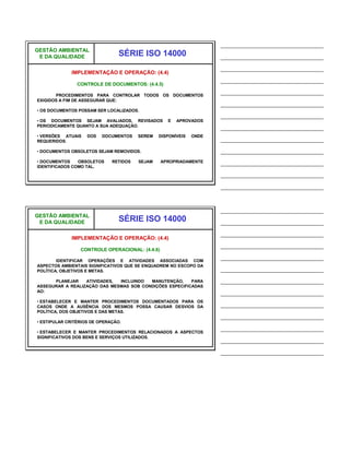 ______________________________
GESTÃO AMBIENTAL
 E DA QUALIDADE                  SÉRIE ISO 14000                     ______________________________
                                                                     ______________________________
              IMPLEMENTAÇÃO E OPERAÇÃO: (4.4)
                                                                     ______________________________
                CONTROLE DE DOCUMENTOS: (4.4.5)

       PROCEDIMENTOS PARA CONTROLAR TODOS OS DOCUMENTOS
                                                                     ______________________________
EXIGIDOS A FIM DE ASSEGURAR QUE:
                                                                     ______________________________
• OS DOCUMENTOS POSSAM SER LOCALIZADOS.
                                                                     ______________________________
• OS DOCUMENTOS SEJAM AVALIADOS, REVISADOS         E   APROVADOS
PERIODICAMENTE QUANTO A SUA ADEQUAÇÃO.                               ______________________________
• VERSÕES ATUAIS    DOS   DOCUMENTOS    SEREM   DISPONÍVEIS   ONDE
REQUERIDOS.                                                          ______________________________
• DOCUMENTOS OBSOLETOS SEJAM REMOVIDOS.                              ______________________________
• DOCUMENTOS    OBSOLETOS
IDENTIFICADOS COMO TAL.
                              RETIDOS   SEJAM    APROPRIADAMENTE     ______________________________
                                                                     ______________________________
                                                                     ______________________________


                                                                     ______________________________
GESTÃO AMBIENTAL
 E DA QUALIDADE                  SÉRIE ISO 14000                     ______________________________
                                                                     ______________________________
              IMPLEMENTAÇÃO E OPERAÇÃO: (4.4)
                                                                     ______________________________
                 CONTROLE OPERACIONAL: (4.4.6)

        IDENTIFICAR OPERAÇÕES E ATIVIDADES ASSOCIADAS COM
                                                                     ______________________________
ASPECTOS AMBIENTAIS SIGNIFICATIVOS QUE SE ENQUADREM NO ESCOPO DA
POLÍTICA, OBJETIVOS E METAS.                                         ______________________________
      PLANEJAR    ATIVIDADES, INCLUINDO  MANUTENÇÃO,     PARA        ______________________________
ASSEGURAR A REALIZAÇÃO DAS MESMAS SOB CONDIÇÕES ESPECIFICADAS
AO:                                                                  ______________________________
• ESTABELECER E MANTER PROCEDIMENTOS DOCUMENTADOS PARA OS
CASOS ONDE A AUSÊNCIA DOS MESMOS POSSA CAUSAR DESVIOS DA             ______________________________
POLÍTICA, DOS OBJETIVOS E DAS METAS.
                                                                     ______________________________
• ESTIPULAR CRITÉRIOS DE OPERAÇÃO.

• ESTABELECER E MANTER PROCEDIMENTOS RELACIONADOS A ASPECTOS
                                                                     ______________________________
SIGNIFICATIVOS DOS BENS E SERVIÇOS UTILIZADOS.
                                                                     ______________________________
                                                                     ______________________________
 