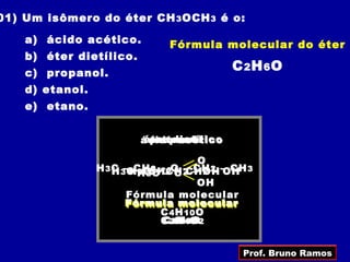 01) Um isômero do éter CH 3 OCH 3 é o:

    a) ácido acético.          Fórmula molecular do éter
    b) éter dietílico.
    c) propanol.
                                           C 2H6O
    d) etanol.
    e) etano.


                         ácidodietílico
                         éter acético
                          propanol
                            etanol

                                        O
                 H 3 C 3 CCHCH– O 2 – OH – CH 3
                     H –H HC2––CH – CH 2 OH
                          3 3 C 2 C CH 2 –
                           –       –
                                        OH
                        Fórmula molecular
                        Fórmula molecular
                        Fórmula molecular
                               C 4 H 10 O
                               C 3H8O
                               C 2H4O2
                                 2 6



                                             Prof. Bruno Ramos
 