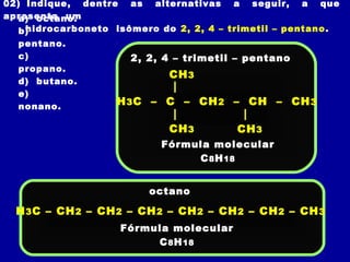 02) Indique, dentre as alternativas a seguir, a que
apresenta um
   a) octano.
    hidrocarboneto isômero do 2, 2, 4 – trimetil – pentano .
   b)
  pentano.
  c)                  2, 2, 4 – trimetil – pentano
  propano.
                             CH 3
  d) butano.
  e)
  nonano.           H 3 C – C – CH 2 – CH – CH 3

                             CH 3        CH 3
                            Fórmula molecular
                                 C 8 H 18


                          octano

  H 3 C – CH 2 – CH 2 – CH 2 – CH 2 – CH 2 – CH 2 – CH 3
                    Fórmula molecular
                         C 8 H 18
 